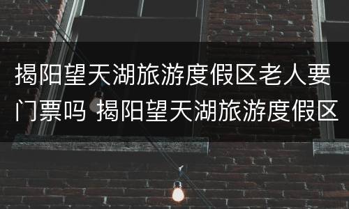 揭阳望天湖旅游度假区老人要门票吗 揭阳望天湖旅游度假区老人要门票吗现在