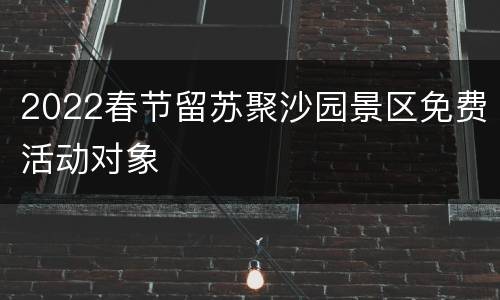 2022春节留苏聚沙园景区免费活动对象