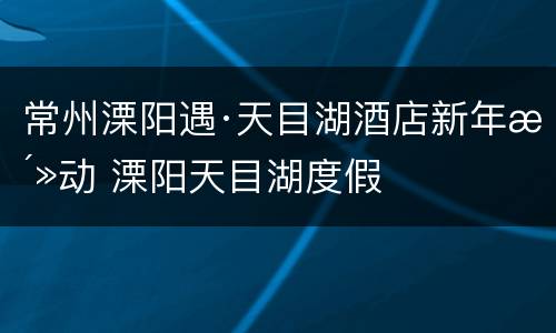 常州溧阳遇·天目湖酒店新年活动 溧阳天目湖度假