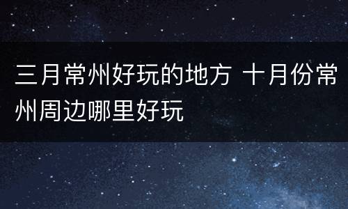 三月常州好玩的地方 十月份常州周边哪里好玩