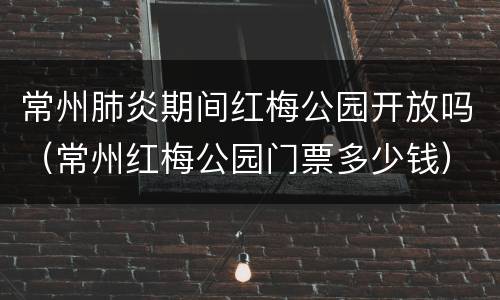 常州肺炎期间红梅公园开放吗（常州红梅公园门票多少钱）