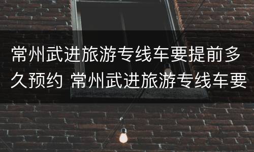 常州武进旅游专线车要提前多久预约 常州武进旅游专线车要提前多久预约呢
