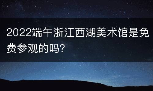 2022端午浙江西湖美术馆是免费参观的吗？