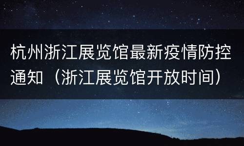 杭州浙江展览馆最新疫情防控通知（浙江展览馆开放时间）