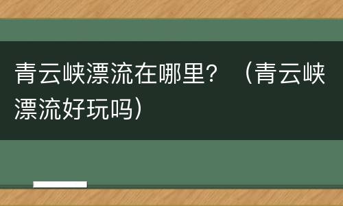 青云峡漂流在哪里？（青云峡漂流好玩吗）