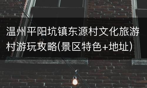温州平阳坑镇东源村文化旅游村游玩攻略(景区特色+地址)