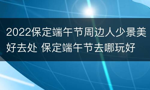 2022保定端午节周边人少景美好去处 保定端午节去哪玩好