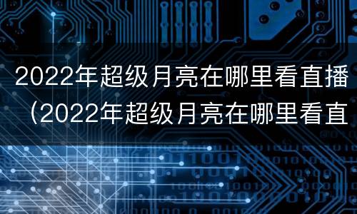 2022年超级月亮在哪里看直播（2022年超级月亮在哪里看直播呢）