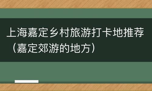 上海嘉定乡村旅游打卡地推荐（嘉定郊游的地方）