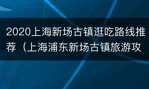 2020上海新场古镇逛吃路线推荐（上海浦东新场古镇旅游攻略）