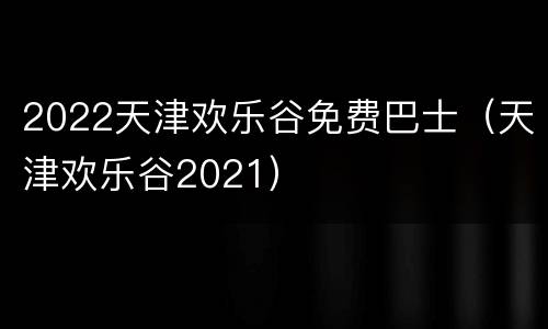 2022天津欢乐谷免费巴士（天津欢乐谷2021）