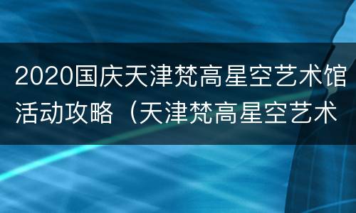 2020国庆天津梵高星空艺术馆活动攻略（天津梵高星空艺术馆开放时间）