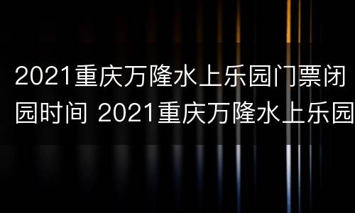 2021重庆万隆水上乐园门票闭园时间 2021重庆万隆水上乐园门票闭园时间是多少