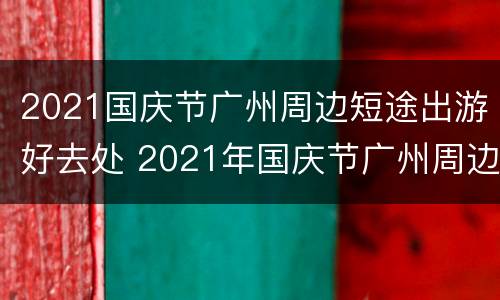 2021国庆节广州周边短途出游好去处 2021年国庆节广州周边游攻略