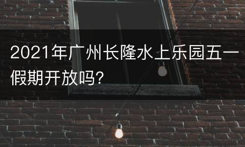 2021年广州长隆水上乐园五一假期开放吗？