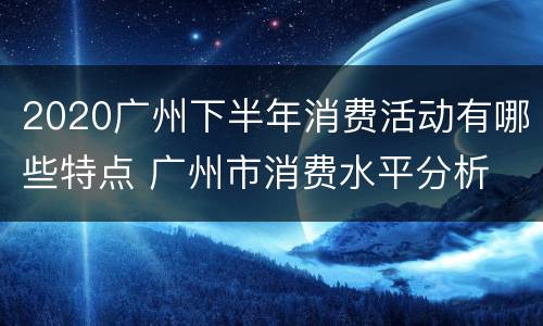 2020广州下半年消费活动有哪些特点 广州市消费水平分析