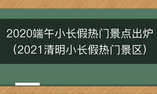 2020端午小长假热门景点出炉（2021清明小长假热门景区）