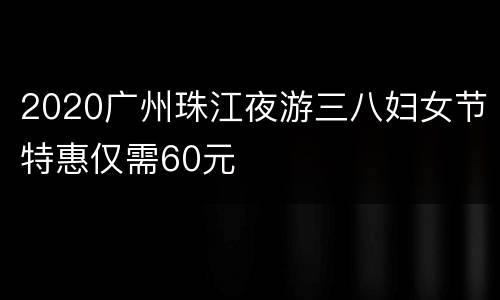 2020广州珠江夜游三八妇女节特惠仅需60元