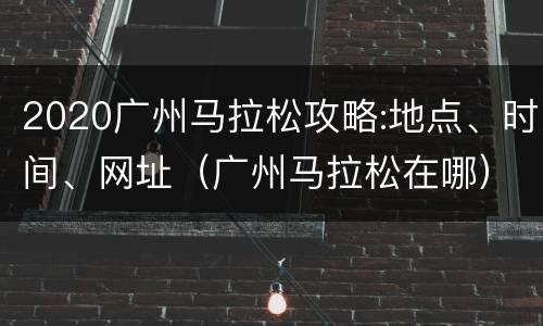 2020广州马拉松攻略:地点、时间、网址（广州马拉松在哪）