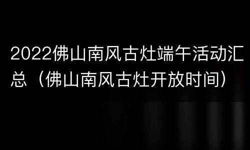 2022佛山南风古灶端午活动汇总（佛山南风古灶开放时间）