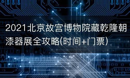2021北京故宫博物院藏乾隆朝漆器展全攻略(时间+门票)