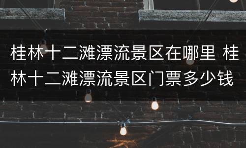 桂林十二滩漂流景区在哪里 桂林十二滩漂流景区门票多少钱