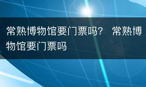 常熟博物馆要门票吗？ 常熟博物馆要门票吗