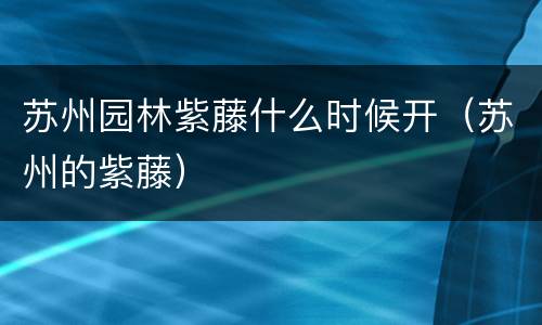 苏州园林紫藤什么时候开（苏州的紫藤）