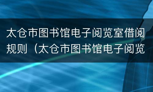 太仓市图书馆电子阅览室借阅规则（太仓市图书馆电子阅览室借阅规则是什么）