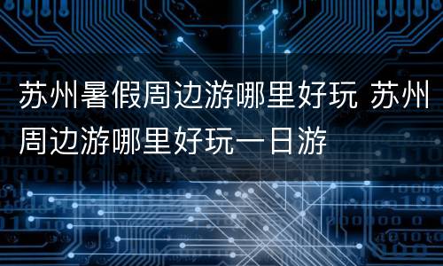 苏州暑假周边游哪里好玩 苏州周边游哪里好玩一日游