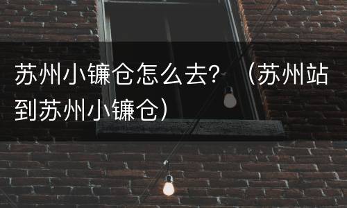 苏州小镰仓怎么去？（苏州站到苏州小镰仓）