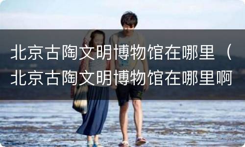 北京古陶文明博物馆在哪里（北京古陶文明博物馆在哪里啊）