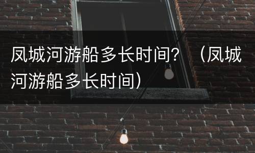 凤城河游船多长时间？（凤城河游船多长时间）