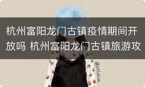 杭州富阳龙门古镇疫情期间开放吗 杭州富阳龙门古镇旅游攻略