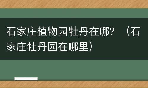 石家庄植物园牡丹在哪？（石家庄牡丹园在哪里）