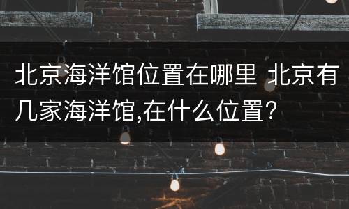 北京海洋馆位置在哪里 北京有几家海洋馆,在什么位置?