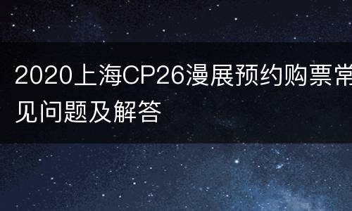 2020上海CP26漫展预约购票常见问题及解答