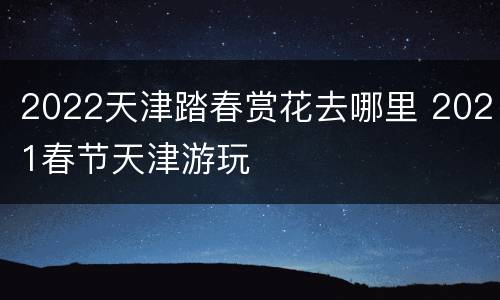 2022天津踏春赏花去哪里 2021春节天津游玩
