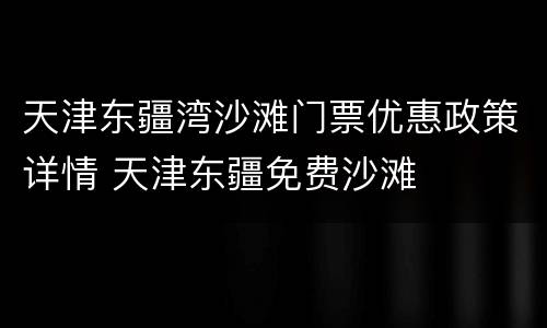 天津东疆湾沙滩门票优惠政策详情 天津东疆免费沙滩