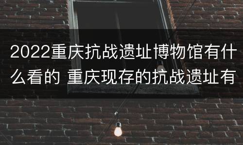 2022重庆抗战遗址博物馆有什么看的 重庆现存的抗战遗址有多少处