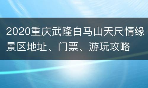 2020重庆武隆白马山天尺情缘景区地址、门票、游玩攻略