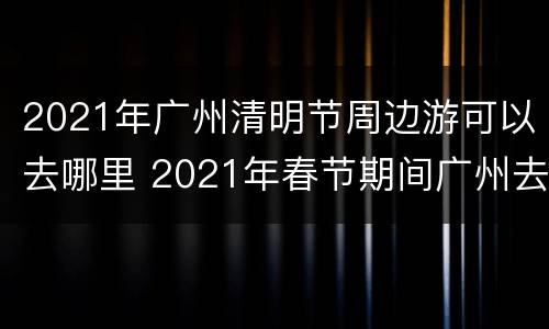 2021年广州清明节周边游可以去哪里 2021年春节期间广州去哪里玩