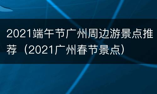 2021端午节广州周边游景点推荐（2021广州春节景点）