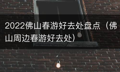 2022佛山春游好去处盘点（佛山周边春游好去处）