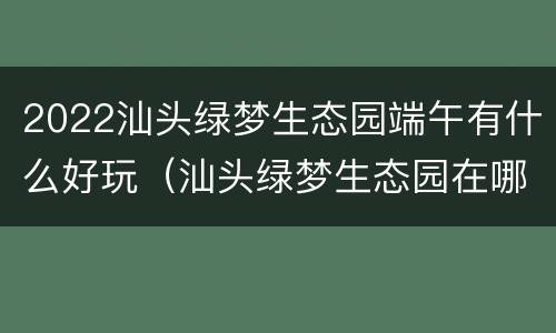 2022汕头绿梦生态园端午有什么好玩（汕头绿梦生态园在哪）