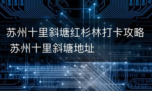 苏州十里斜塘红杉林打卡攻略 苏州十里斜塘地址
