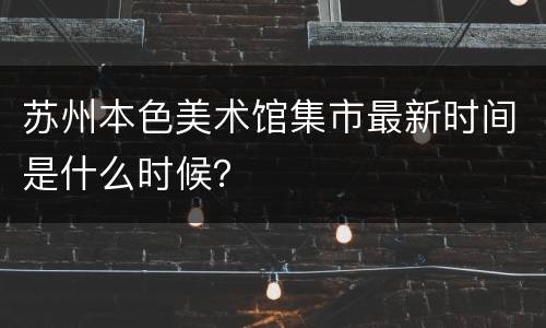 苏州本色美术馆集市最新时间是什么时候？