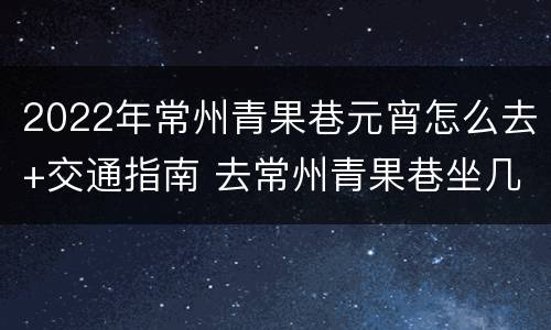 2022年常州青果巷元宵怎么去+交通指南 去常州青果巷坐几路车
