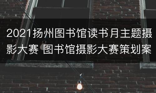 2021扬州图书馆读书月主题摄影大赛 图书馆摄影大赛策划案