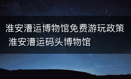 淮安漕运博物馆免费游玩政策 淮安漕运码头博物馆